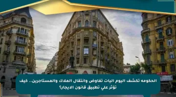 الحكومة تكشف اليوم آليات تفاوض وانتقال الملاك والمستأجرين.. كيف تؤثر على تطبيق قانون الإيجار؟
